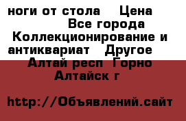 ноги от стола. › Цена ­ 12 000 - Все города Коллекционирование и антиквариат » Другое   . Алтай респ.,Горно-Алтайск г.